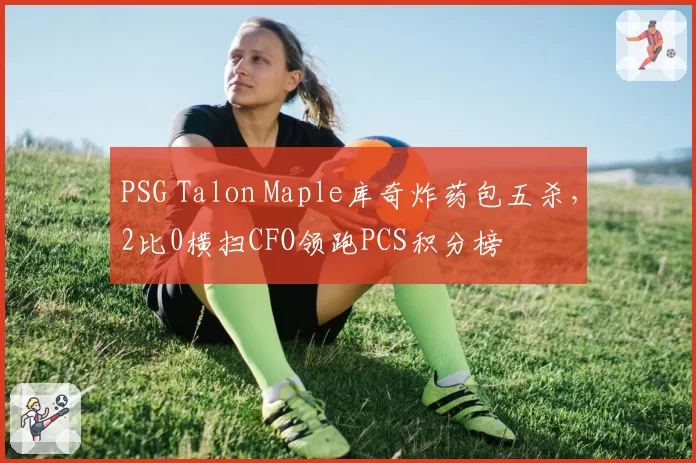 PSG Talon Maple库奇炸药包五杀，2比0横扫CFO领跑PCS积分榜