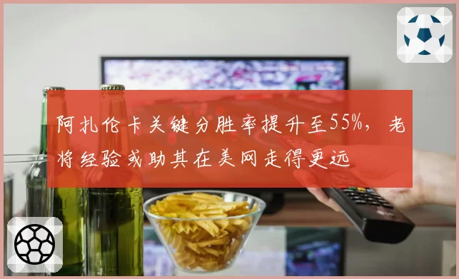 阿扎伦卡关键分胜率提升至55%，老将经验或助其在美网走得更远