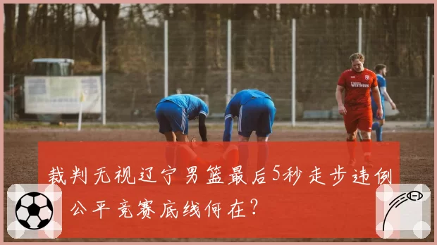 裁判无视辽宁男篮最后5秒走步违例，公平竞赛底线何在？