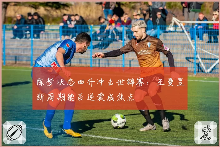 陈梦状态回升冲击世锦赛，王曼昱新周期能否逆袭成焦点