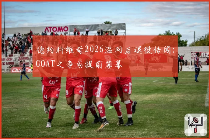 德约科维奇2026温网后退役传闻:GOAT之争或提前落幕